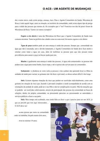 ...............

O ACS - UM AGENTE DE MUDANÇAS

..................................................................................................................

daí o nome micro, onde existe perigo, ameaça, risco. Para o Agente Comunitário de Saúde, Microárea de
Risco é todo aquele lugar, setor ou situação, no território da comunidade, onde existe algum tipo de perigo
para a saúde das pessoas que moram ali. Os exemplos que o "seu" Francisco nos deu há pouco foram de
Microáreas de Risco. Vamos ver outros exemplos?
Esgoto a céu aberto é uma das Microáreas de Risco que o Agente Comunitário de Saúde mais
costuma encontrar. Tanto na periferia das cidades como na zona rural, há muitos esgotos a céu aberto.
Água de poço também pode ser uma ameaça à saúde das pessoas. Sempre que comunidade usa
água que não é encanada, sem o devido tratamento, o Agente Comunitário de Saúde deve ficar atento e
orientar como tratar a água em casa, além de mobilizar as pessoas para que elas possam tomar
providências para sanear o poço ou buscar ajuda para isto.
Riacho é igualmente uma ameaça à saúde das pessoas. A água está contaminada e as pessoas não
podem usar a água para tomar banho, lavar roupa, e até os peixes não servem para ser consumidos.
Isolamento - a distância às vezes isola as pessoas e elas acabam não querendo levar os filhos às
unidades de saúde para vacinar; as gestantes não vão fazer o pré-natal; os idosos acham difícil ir tão longe.
Inês: Existem algumas situações de risco que podem ser resolvidas individualmente, como uma
gestante em situação de risco que, fazendo o pré-natal completo e sendo acompanhada de acordo com as
orientações da unidade de saúde, pode ter o seu filho e não ter complicações no parto. Mas há situações que
só poderão ser resolvidas coletivamente, através da participação das pessoas da comunidade na busca de
soluções, dentro da própria comunidade, ou procurando parcerias ou pressionando as autoridades e

42

Inês: Meu tempo está acabando, mas ainda falta eu dizer o que é preciso para ser um ACS, já
que eu percebi que tem aqui interessados....
O ACS deve ser:

.............................................................

CAPÍTULO II

serviços públicos a fazer a sua parte.

uma pessoa que mora na comunidade
onde vai trabalhar, há pelo menos dois anos;
ter no mínimo 18 anos;

 