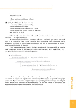 ...............

........................................................................................................................................

saber ler e escrever;
dispor de oito horas diárias para trabalhar.
Moacir: É, "dona" Inês, mas ele precisa também:
conhecer os problemas da comunidade;
gostar de aprender coisas novas;
gostar de conversar com as pessoas: falar e ouvir;
gostar de observar as pessoas, as coisas, os ambientes;
ser ativo e ter iniciativa.

.............................................................

Inês: O Agente Comunitário de Saúde é um agente de mudanças, quando procura aprender com as
experiências das pessoas, com os profissionais de saúde, compartilhando o que foi aprendido com a própria
comunidade. Agindo assim, estará sempre num processo de aprendizagem e transformação, crescendo junto
com as pessoas da sua comunidade no entender, no saber e no fazer, não somente na área da saúde, mas
também no despertar do potencial humano e da consciência coletiva.

CAPÍTULO II

Inês (olhando para o Secretário de Saúde): É, pelo visto, secretário, vamos ter um monte de
candidatos a ACS na próxima seleção!
A instrutora-supervisora elogiou o comentário de Moacir e acrescentou que, como já tinha falado
antes, o ACS para fazer o seu trabalho vai receber vários treinamentos e ser acompanhado por um
profissional enfermeiro, o instrutor-supervisor municipal, que tem a responsabilidade de treinar e
supervisionar o trabalho de até 30 agentes.
Antes de encerrar a reunião, Francisco agradeceu as presenças do secretário de saúde, da instrutorasupervisora e pediu para que ela dissesse como era a ligação do ACS com o PACS e quando é que o ACS é
um agente de mudanças. Ela mostrou um cartaz que dizia:

43

 