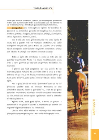 ...............

Texto de Apoio nº 2
...........................................................................................................

saúde (por médico, enfermeira, auxiliar de enfermagem), procurando
refletir com a pessoa sobre todas as dificuldades que ela enfrenta ou
vai enfrentar durante o período em que se encontra em tratamento.
Acopanhar
Acompanhar – esta é uma ação que significa dar assistência às
pessoas da sua comunidade que estão em situação de risco. Exemplos:
mulheres gestantes, puérperas, recém-nascidos, crianças, adolescentes,
idosos, hipertensos, diabéticos, outros.
Esta é uma ação muito gratificante para você como agente de
saúde, pois é quando pode ver resultados satisfatórios, tais como
acompanhar um pré-natal com o Cartão da Gestante, ver a criança
nascer, acompanhar a mãe durante o resguardo, acompanhar a criança
com o Cartão da Criança, e ver a família crescendo saudável.
Todas as ações são importantes e a soma de todas elas vai
qualificar o seu trabalho. Assim, você precisa pensar nas quatro ações,
todas as vezes que tiver que lidar com um problema de saúde na sua
microárea.
É preciso que você compreenda que cada pessoa da sua
microárea precisa participar das discussões sobre a saúde e o meio
ambiente em que vive, a fim de que possa tomar decisões sobre o que
fazer, como preservar, como evitar, como reivindicar e muitas outras
ações.
Não se pode pensar em tratar a comunidade como se ela não
precisasse

aprender

nada,

só

obedecer.

Precisamos

de

uma

comunidade educada, atuante e que tenha voz, a fim de que possa
exercitar a autoconfiança e construir alianças com outras comunidades
favoráveis para viver.
Agindo assim, você pode ajudar, e muito, as pessoas a
aumentarem o seu poder de decisão, e entenderem que também são
responsáveis por sua saúde e de sua comunidade.
que significa que cada pessoa pode e deve cuidar da sua própria saúde.

.............................................................

Um dos frutos desse trabalho é a valorização dos autocuidados

CAPÍTULO II

ou com pessoas que possam ajudar a promover a saúde e ambientes

45

 
