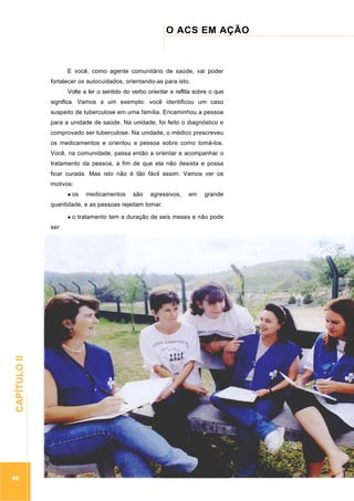 ...............

O ACS EM AÇÃO
..........................................................................................................

E você, como agente comunitário de saúde, vai poder
fortalecer os autocuidados, orientando-as para isto.
Volte a ler o sentido do verbo orientar e reflita sobre o que
significa. Vamos a um exemplo: você identificou um caso
suspeito de tuberculose em uma família. Encaminhou a pessoa
para a unidade de saúde. Na unidade, foi feito o diagnóstico e
comprovado ser tuberculose. Na unidade, o médico prescreveu
os medicamentos e orientou a pessoa sobre como tomá-los.
Você, na comunidade, passa então a orientar e acompanhar o
tratamento da pessoa, a fim de que ela não desista e possa
ficar curada. Mas isto não é tão fácil assim. Vamos ver os
motivos:
os

medicamentos

são

agressivos,

em

grande

quantidade, e as pessoas rejeitam tomar.
o tratamento tem a duração de seis meses e não pode

46

.............................................................

CAPÍTULO II

ser

 