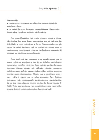 ...............

Texto de Apoio nº 2
..........................................................................................................................

interrompido.
muitas vezes a pessoa que tem tuberculose tem uma história de
alcoolismo e fumo.
na maioria das vezes são pessoas com condições de vida precárias,
desnutrição e vivendo em ambientes não favoráveis.
Com essas dificuldades, você precisa orientar a pessoa, e orientar
não significa dizer como fazer e sim examinar com ela cada uma das
dificuldades e como enfrentá-las, a fim de ficarem curadas, em seis
meses. Na maioria das vezes, você vai precisar ver a pessoa tomar os
medicamentos, como forma de evitar que ela abandone o tratamento. Aí
começa o seu trabalho de acompanhamento.
Como você pode ver, chamamos a sua atenção apenas para os
quatro verbos que constituem a base do seu trabalho, mas inúmeros
outros verbos compõem este texto e fazem parte do seu dia-a-dia: ouvir,
conversar, observar, atender, agir, defender, estimular, convencer,
mobilizar, reagir, refletir, recusar, ajudar, cuidar, notificar, convocar,
convidar, reunir, e tantos outros... Afinal, a vida se constrói com ações e
para vivê-la é preciso que as ações aconteçam. Para finalizar,
convidamos você a pensar nas ações que acontecem na vida das famílias
da sua área e nas ações que ocorrem no dia-a-dia da sua Unidade de
Saúde. Tenha a certeza de que é um exercício interessante e que vai lhe

.............................................................

CAPÍTULO II

ajudar a descobrir muitas, muitas coisas. Sucesso pra você!

47

 