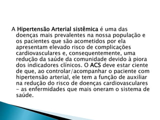 A Hipertensão Arterial sistêmica é uma das
doenças mais prevalentes na nossa população e
os pacientes que são acometidos por ela
apresentam elevado risco de complicações
cardiovasculares e, consequentemente, uma
redução da saúde da comunidade devido à piora
dos indicadores clínicos. O ACS deve estar ciente
de que, ao controlar/acompanhar o paciente com
hipertensão arterial, ele tem a função de auxiliar
na redução do risco de doenças cardiovasculares
- as enfermidades que mais oneram o sistema de
saúde.
 