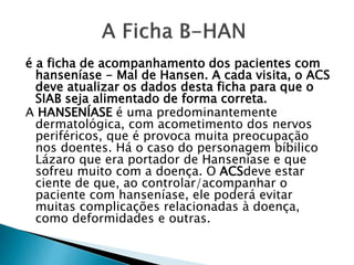 é a ficha de acompanhamento dos pacientes com
hanseníase - Mal de Hansen. A cada visita, o ACS
deve atualizar os dados desta ficha para que o
SIAB seja alimentado de forma correta.
A HANSENÍASE é uma predominantemente
dermatológica, com acometimento dos nervos
periféricos, que é provoca muita preocupação
nos doentes. Há o caso do personagem bíbilico
Lázaro que era portador de Hanseníase e que
sofreu muito com a doença. O ACSdeve estar
ciente de que, ao controlar/acompanhar o
paciente com hanseníase, ele poderá evitar
muitas complicações relacionadas à doença,
como deformidades e outras.
 