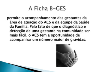 permite o acompanhamento das gestantes da
área de atuação do ACS e da equipe da Saúde
da Família. Pelo fato de que o diagnóstico e
detecção de uma gestante na comunidade ser
mais fácil, o ACS tem a oportunidade de
acompanhar um número maior de grávidas.
 