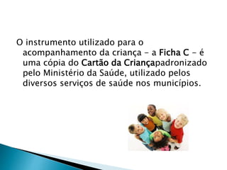 O instrumento utilizado para o
acompanhamento da criança - a Ficha C - é
uma cópia do Cartão da Criançapadronizado
pelo Ministério da Saúde, utilizado pelos
diversos serviços de saúde nos municípios.
 