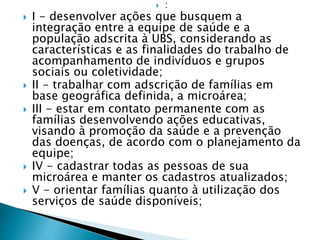  :
 I - desenvolver ações que busquem a
integração entre a equipe de saúde e a
população adscrita à UBS, considerando as
características e as finalidades do trabalho de
acompanhamento de indivíduos e grupos
sociais ou coletividade;
 II - trabalhar com adscrição de famílias em
base geográfica definida, a microárea;
 III - estar em contato permanente com as
famílias desenvolvendo ações educativas,
visando à promoção da saúde e a prevenção
das doenças, de acordo com o planejamento da
equipe;
 IV - cadastrar todas as pessoas de sua
microárea e manter os cadastros atualizados;
 V - orientar famílias quanto à utilização dos
serviços de saúde disponíveis;
 