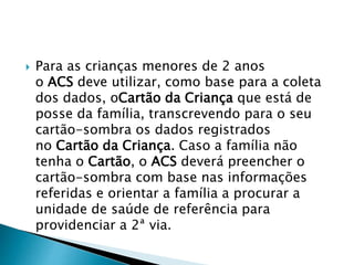  Para as crianças menores de 2 anos
o ACS deve utilizar, como base para a coleta
dos dados, oCartão da Criança que está de
posse da família, transcrevendo para o seu
cartão-sombra os dados registrados
no Cartão da Criança. Caso a família não
tenha o Cartão, o ACS deverá preencher o
cartão-sombra com base nas informações
referidas e orientar a família a procurar a
unidade de saúde de referência para
providenciar a 2ª via.
 