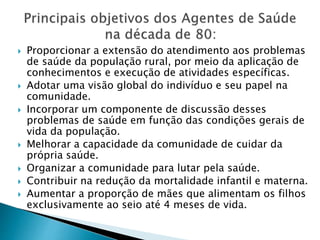 Proporcionar a extensão do atendimento aos problemas
de saúde da população rural, por meio da aplicação de
conhecimentos e execução de atividades específicas.
 Adotar uma visão global do indivíduo e seu papel na
comunidade.
 Incorporar um componente de discussão desses
problemas de saúde em função das condições gerais de
vida da população.
 Melhorar a capacidade da comunidade de cuidar da
própria saúde.
 Organizar a comunidade para lutar pela saúde.
 Contribuir na redução da mortalidade infantil e materna.
 Aumentar a proporção de mães que alimentam os filhos
exclusivamente ao seio até 4 meses de vida.
 