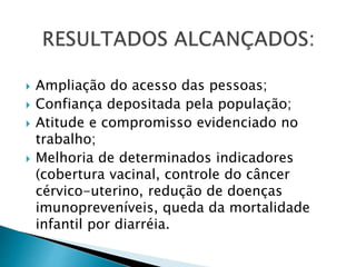  Ampliação do acesso das pessoas;
 Confiança depositada pela população;
 Atitude e compromisso evidenciado no
trabalho;
 Melhoria de determinados indicadores
(cobertura vacinal, controle do câncer
cérvico-uterino, redução de doenças
imunopreveníveis, queda da mortalidade
infantil por diarréia.
 