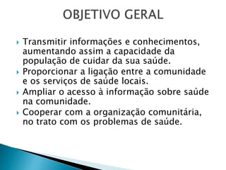  Transmitir informações e conhecimentos,
aumentando assim a capacidade da
população de cuidar da sua saúde.
 Proporcionar a ligação entre a comunidade
e os serviços de saúde locais.
 Ampliar o acesso à informação sobre saúde
na comunidade.
 Cooperar com a organização comunitária,
no trato com os problemas de saúde.
 