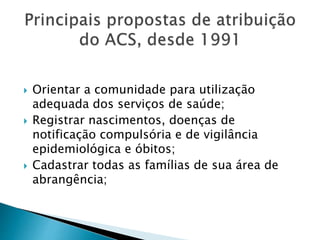  Orientar a comunidade para utilização
adequada dos serviços de saúde;
 Registrar nascimentos, doenças de
notificação compulsória e de vigilância
epidemiológica e óbitos;
 Cadastrar todas as famílias de sua área de
abrangência;
 