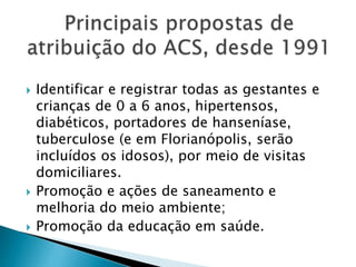  Identificar e registrar todas as gestantes e
crianças de 0 a 6 anos, hipertensos,
diabéticos, portadores de hanseníase,
tuberculose (e em Florianópolis, serão
incluídos os idosos), por meio de visitas
domiciliares.
 Promoção e ações de saneamento e
melhoria do meio ambiente;
 Promoção da educação em saúde.
 