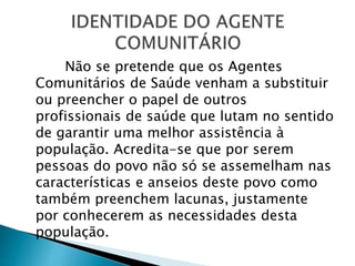 Não se pretende que os Agentes
Comunitários de Saúde venham a substituir
ou preencher o papel de outros
profissionais de saúde que lutam no sentido
de garantir uma melhor assistência à
população. Acredita-se que por serem
pessoas do povo não só se assemelham nas
características e anseios deste povo como
também preenchem lacunas, justamente
por conhecerem as necessidades desta
população.
 