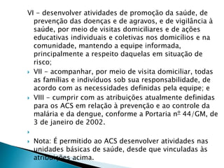 VI - desenvolver atividades de promoção da saúde, de
prevenção das doenças e de agravos, e de vigilância à
saúde, por meio de visitas domiciliares e de ações
educativas individuais e coletivas nos domicílios e na
comunidade, mantendo a equipe informada,
principalmente a respeito daquelas em situação de
risco;
 VII - acompanhar, por meio de visita domiciliar, todas
as famílias e indivíduos sob sua responsabilidade, de
acordo com as necessidades definidas pela equipe; e
 VIII - cumprir com as atribuições atualmente definidas
para os ACS em relação à prevenção e ao controle da
malária e da dengue, conforme a Portaria nº 44/GM, de
3 de janeiro de 2002.

 Nota: É permitido ao ACS desenvolver atividades nas
unidades básicas de saúde, desde que vinculadas às
atribuições acima.
 