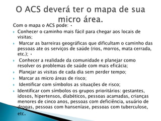 Com o mapa o ACS pode: •
 Conhecer o caminho mais fácil para chegar aos locais de
visitas;
 Marcar as barreiras geográficas que dificultam o caminho das
pessoas ate os serviços de saúde (rios, morros, mata cerrada,
etc.); •
 Conhecer a realidade da comunidade e planejar como
resolver os problemas de saúde com mais eficácia;
 Planejar as visitas de cada dia sem perder tempo;
 Marcar as micro áreas de risco;
 Identificar com símbolos as situações de risco;
 Identificar com símbolos os grupos prioritários: gestantes,
idosos, hipertensos, diabéticos, pessoas acamadas, crianças
menores de cinco anos, pessoas com deficiência, usuário de
drogas, pessoas com hanseníase, pessoas com tuberculose,
etc.
 