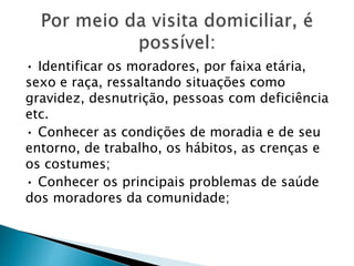 • Identificar os moradores, por faixa etária,
sexo e raça, ressaltando situações como
gravidez, desnutrição, pessoas com deficiência
etc.
• Conhecer as condições de moradia e de seu
entorno, de trabalho, os hábitos, as crenças e
os costumes;
• Conhecer os principais problemas de saúde
dos moradores da comunidade;
 