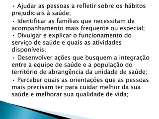 • Ajudar as pessoas a refletir sobre os hábitos
prejudiciais à saúde;
• Identificar as famílias que necessitam de
acompanhamento mais frequente ou especial;
• Divulgar e explicar o funcionamento do
serviço de saúde e quais as atividades
disponíveis;
• Desenvolver ações que busquem a integração
entre a equipe de saúde e a população do
território de abrangência da unidade de saúde;
• Perceber quais as orientações que as pessoas
mais precisam ter para cuidar melhor da sua
saúde e melhorar sua qualidade de vida;
 