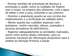 • Ensinar medidas de prevenção de doenças e
promoção à saúde, como os cuidados de higiene
com o corpo, no preparo dos alimentos, com a água
de beber e com a casa, incluindo o seu entorno;
• Orientar a população quanto ao uso correto dos
medicamentos e a verificação da validade deles;
• Alertar quanto aos cuidados especiais com
puérperas, recém-nascidos, idosos, acamados e
pessoas portadoras de deficiências;
• Registrar adequadamente as atividades realizadas,
assim como outros dados relevantes, para os
sistemas nacionais de informação disponíveis para o
âmbito da Atenção Primária à Saúde.
 
