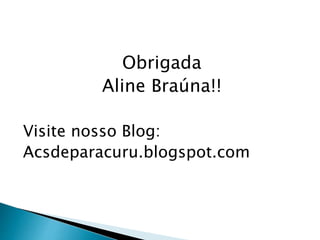 Obrigada
Aline Braúna!!
Visite nosso Blog:
Acsdeparacuru.blogspot.com
 