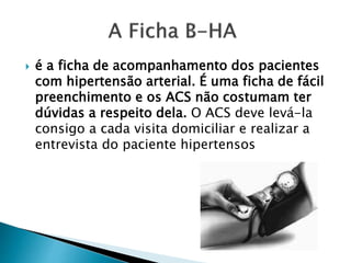  é a ficha de acompanhamento dos pacientes
com hipertensão arterial. É uma ficha de fácil
preenchimento e os ACS não costumam ter
dúvidas a respeito dela. O ACS deve levá-la
consigo a cada visita domiciliar e realizar a
entrevista do paciente hipertensos
 