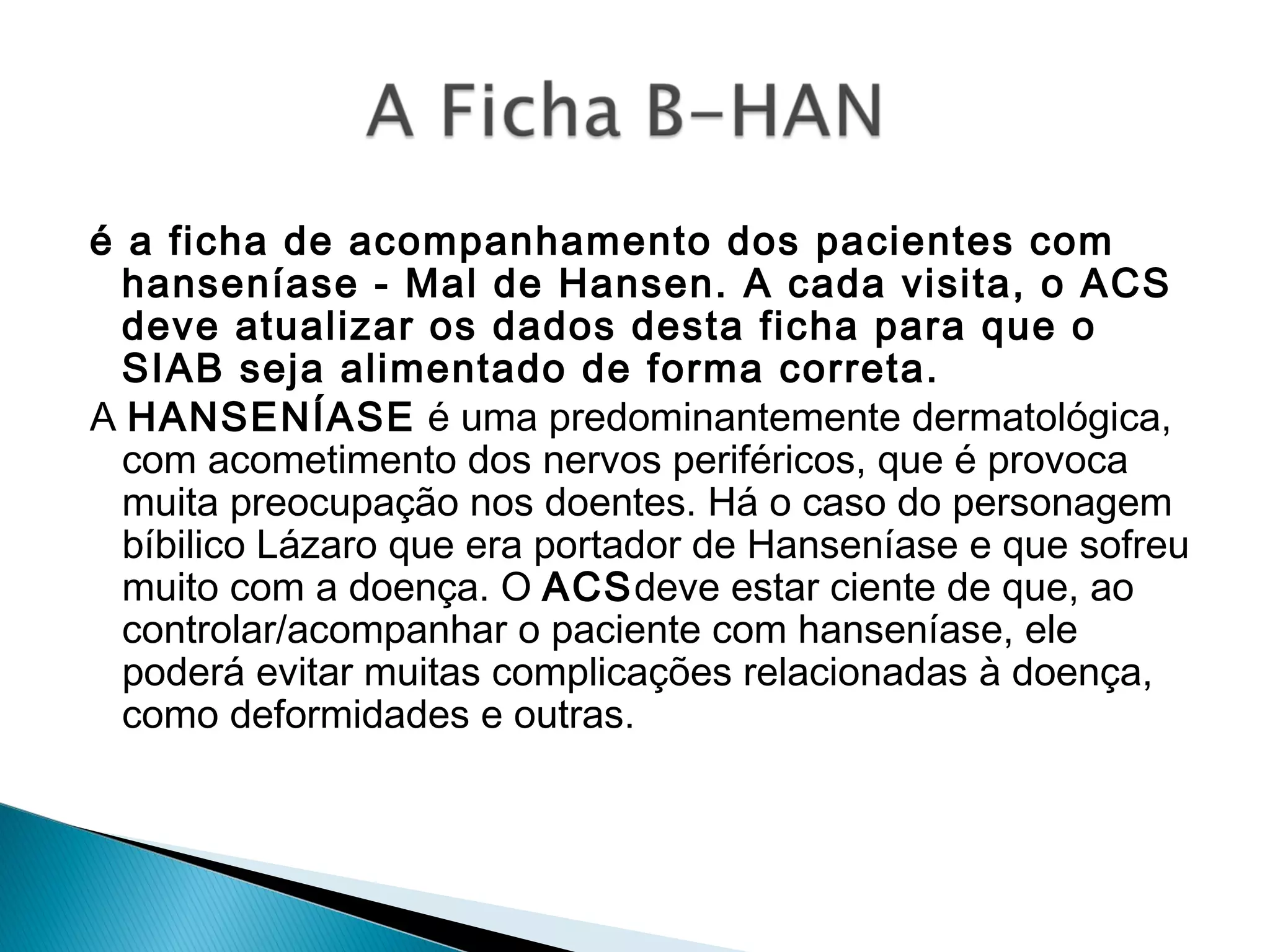 é a ficha de acompanhamento dos pacientes com
hanseníase - Mal de Hansen. A cada visita, o ACS
deve atualizar os dados desta ficha para que o
SIAB seja alimentado de forma correta.
A HANSENÍASE é uma predominantemente dermatológica,
com acometimento dos nervos periféricos, que é provoca
muita preocupação nos doentes. Há o caso do personagem
bíbilico Lázaro que era portador de Hanseníase e que sofreu
muito com a doença. O ACSdeve estar ciente de que, ao
controlar/acompanhar o paciente com hanseníase, ele
poderá evitar muitas complicações relacionadas à doença,
como deformidades e outras.
 