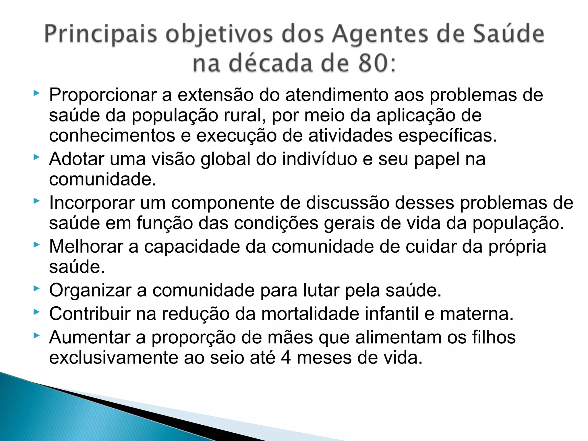  Proporcionar a extensão do atendimento aos problemas de
saúde da população rural, por meio da aplicação de
conhecimentos e execução de atividades específicas.
 Adotar uma visão global do indivíduo e seu papel na
comunidade.
 Incorporar um componente de discussão desses problemas de
saúde em função das condições gerais de vida da população.
 Melhorar a capacidade da comunidade de cuidar da própria
saúde.
 Organizar a comunidade para lutar pela saúde.
 Contribuir na redução da mortalidade infantil e materna.
 Aumentar a proporção de mães que alimentam os filhos
exclusivamente ao seio até 4 meses de vida.
 