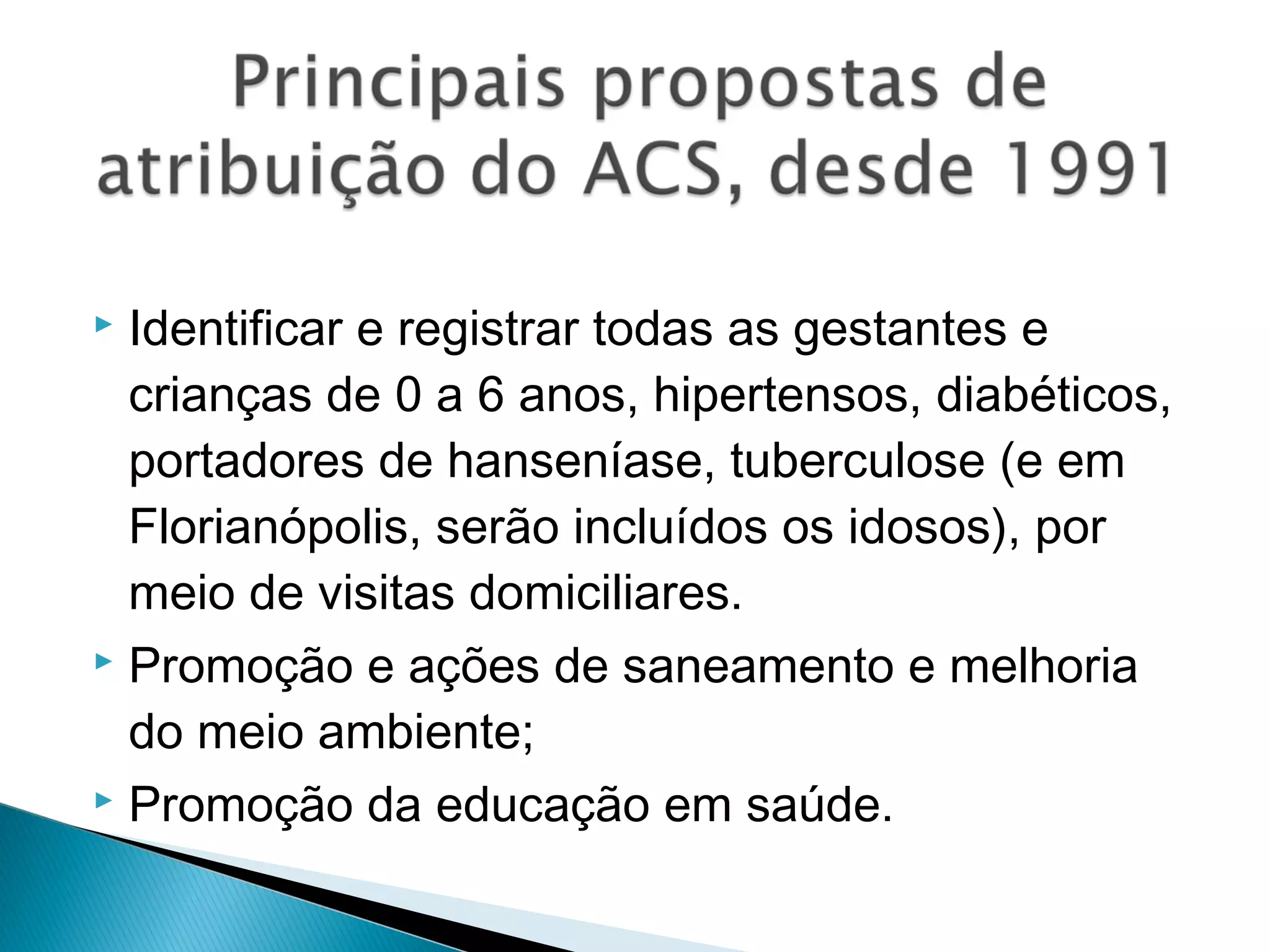  Identificar e registrar todas as gestantes e
crianças de 0 a 6 anos, hipertensos, diabéticos,
portadores de hanseníase, tuberculose (e em
Florianópolis, serão incluídos os idosos), por
meio de visitas domiciliares.
 Promoção e ações de saneamento e melhoria
do meio ambiente;
 Promoção da educação em saúde.
 