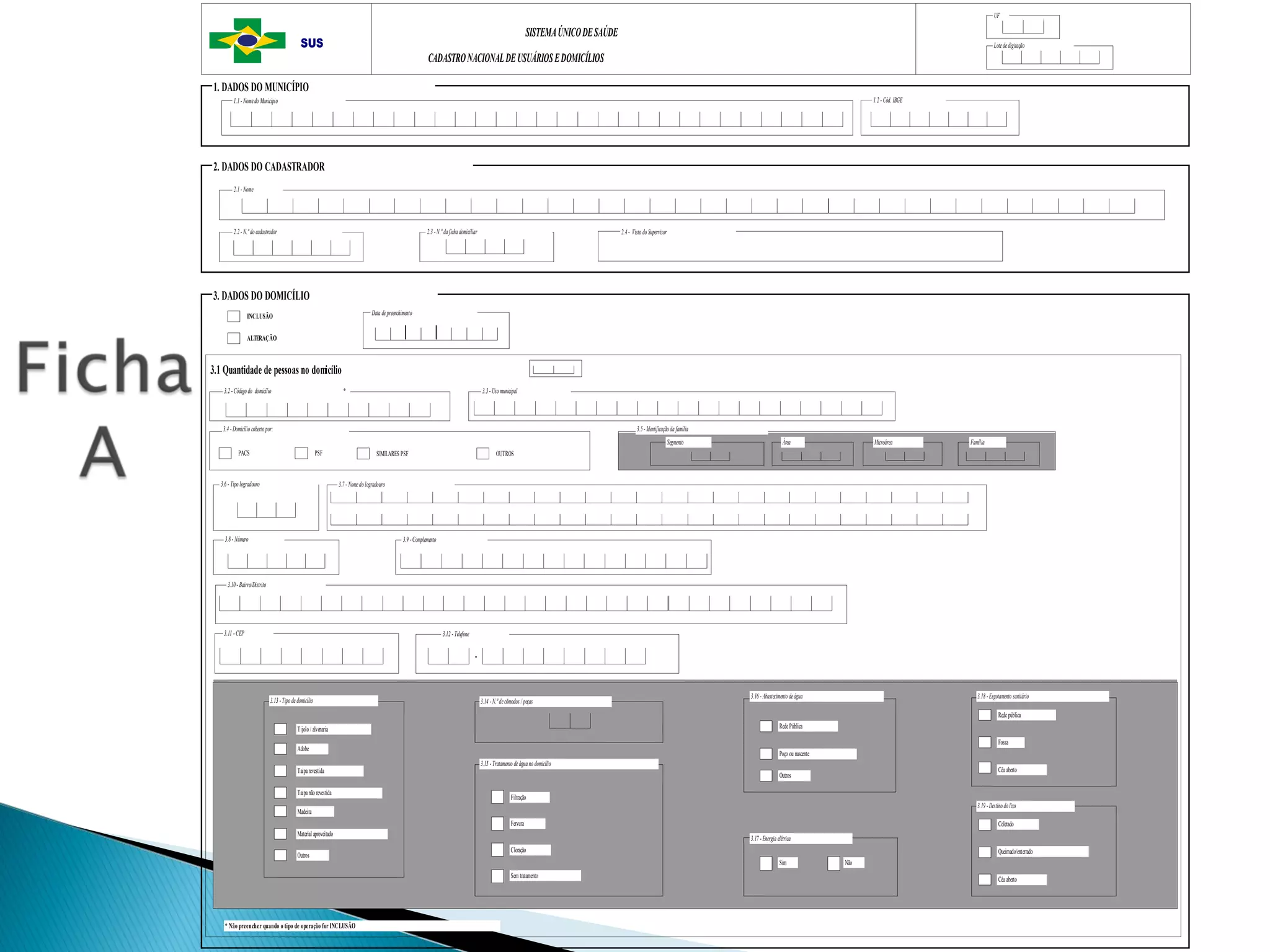 SISTEMAÚNICODESAÚDE
CADASTRONACIONALDEUSUÁRIOSEDOMICÍLIOS
3. DADOS DO DOMICÍLIO
3.7 - Nomedo logradouro
3.8 - Número
3.10 - Bairro/Distrito
3.11 - CEP
3.16 -Abastecimento deágua
RedePública
Poço ou nascente
Outros
3.4 -Domicílio coberto por:
PACS PSF SIMILARES PSF
3.18 -Esgotamento sanitário
Rede pública
Fossa
Céu aberto
2. DADOS DO CADASTRADOR
Data depreenchimento
2.4 - Visto do Supervisor
Segmento Área Microárea Família
OUTROS
SUS
1.1 - Nomedo Município 1.2 - Cód. IBGE
2.1 - Nome
3.9 -Complemento
3.13 -Tipo de domicílio
Tijolo / alvenaria
Taiparevestida
Taipanão revestida
Madeira
Material aproveitado
Outros
3.15 -Tratamento deágua no domicílio
Filtração
Fervura
Cloração
Sem tratamento
3.17 -Energia elétrica
NãoSim
3.19 -Destino do lixo
Coletado
Queimado/enterrado
Céu aberto
3.1 Quantidade de pessoas no domicílio
3.12 - Telefone
-
3.14 -N.º decômodos / peças
3.5 - Identificação da família
Adobe
3.6 - Tipo logradouro
1. DADOS DO MUNICÍPIO
Lote dedigitação
2.2 - N.º do cadastrador 2.3 -N.º da ficha domiciliar
INCLUSÃO
ALTERAÇÃO
3.2 -Código do domicílio * 3.3 - Uso municipal
* Não preencher quando o tipo de operação for INCLUSÃO
UF
 