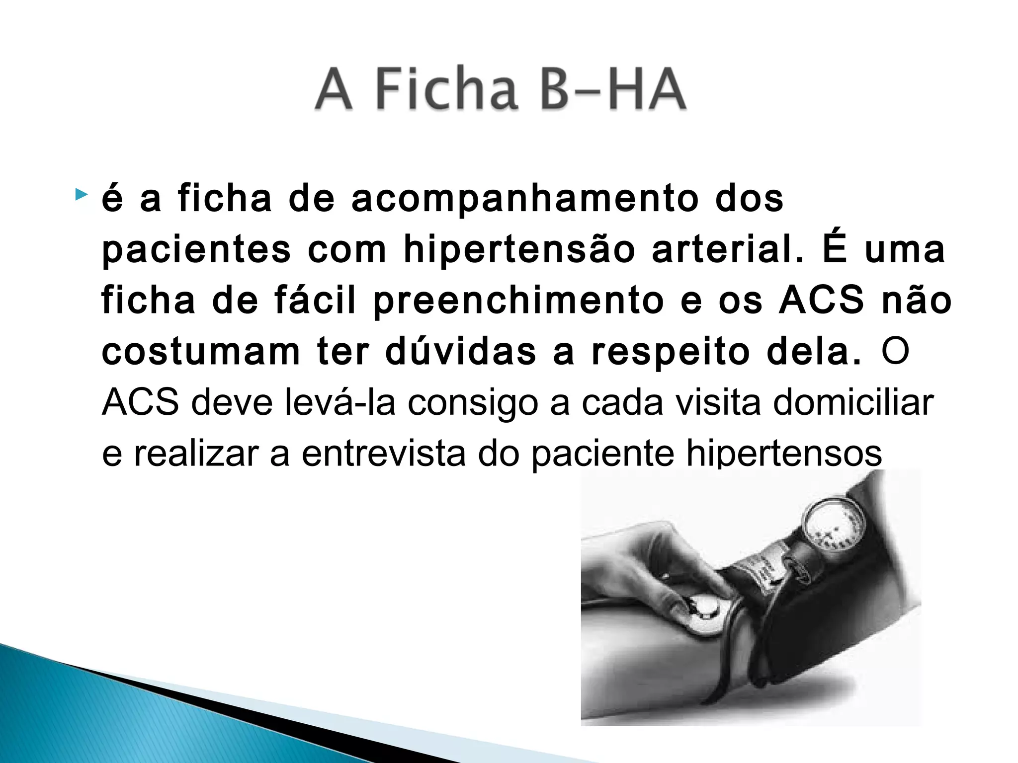  é a ficha de acompanhamento dos
pacientes com hipertensão arterial. É uma
ficha de fácil preenchimento e os ACS não
costumam ter dúvidas a respeito dela. O
ACS deve levá-la consigo a cada visita domiciliar
e realizar a entrevista do paciente hipertensos 
 
