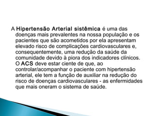 A Hipertensão Arterial sistêmica é uma das
doenças mais prevalentes na nossa população e os
pacientes que são acometidos por ela apresentam
elevado risco de complicações cardiovasculares e,
consequentemente, uma redução da saúde da
comunidade devido à piora dos indicadores clínicos.
O ACS deve estar ciente de que, ao
controlar/acompanhar o paciente com hipertensão
arterial, ele tem a função de auxiliar na redução do
risco de doenças cardiovasculares - as enfermidades
que mais oneram o sistema de saúde.
 