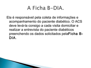Ela é responsável pela coleta de informações e
acompanhamento do paciente diabético. O ACS
deve levá-la consigo a cada visita domiciliar e
realizar a entrevista do paciente diabéticos
preenchendo os dados solicitados pelaFicha B-
DIA. 
 