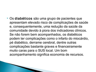  Os diabéticos são uma grupo de pacientes que
apresentam elevado risco de complicações de saúde
e, consequentemente, uma redução da saúde da
comunidade devido à piora dos indicadores clínicos.
Se não forem bem acompanhados, os diabéticos
podem ter complicações como o infarto do miocárdio,
pé diabético, derrame cerebral, dentre outras
complicações bastante graves e financeiramente
muito caras para o SUS local. Um bom
acompanhamento significa economia de recursos.
 
