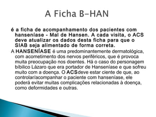 é a ficha de acompanhamento dos pacientes com
hanseníase - Mal de Hansen. A cada visita, o ACS
deve atualizar os dados desta ficha para que o
SIAB seja alimentado de forma correta.
A HANSENÍASE é uma predominantemente dermatológica,
com acometimento dos nervos periféricos, que é provoca
muita preocupação nos doentes. Há o caso do personagem
bíbilico Lázaro que era portador de Hanseníase e que sofreu
muito com a doença. O ACSdeve estar ciente de que, ao
controlar/acompanhar o paciente com hanseníase, ele
poderá evitar muitas complicações relacionadas à doença,
como deformidades e outras.
 