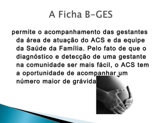 permite o acompanhamento das gestantes
da área de atuação do ACS e da equipe
da Saúde da Família. Pelo fato de que o
diagnóstico e detecção de uma gestante
na comunidade ser mais fácil, o ACS tem
a oportunidade de acompanhar um
número maior de grávidas. 
 