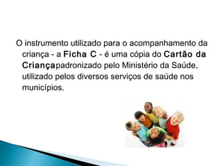 O instrumento utilizado para o acompanhamento da
criança - a Ficha C - é uma cópia do Cartão da
Criançapadronizado pelo Ministério da Saúde,
utilizado pelos diversos serviços de saúde nos
municípios.
 