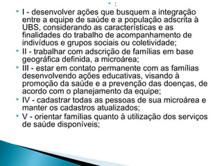  :
 I - desenvolver ações que busquem a integração
entre a equipe de saúde e a população adscrita à
UBS, considerando as características e as
finalidades do trabalho de acompanhamento de
indivíduos e grupos sociais ou coletividade;
 II - trabalhar com adscrição de famílias em base
geográfica definida, a microárea;
 III - estar em contato permanente com as famílias
desenvolvendo ações educativas, visando à
promoção da saúde e a prevenção das doenças, de
acordo com o planejamento da equipe;
 IV - cadastrar todas as pessoas de sua microárea e
manter os cadastros atualizados;
 V - orientar famílias quanto à utilização dos serviços
de saúde disponíveis;
 