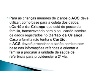  Para as crianças menores de 2 anos o ACS deve
utilizar, como base para a coleta dos dados,
oCartão da Criança que está de posse da
família, transcrevendo para o seu cartão-sombra
os dados registrados no Cartão da Criança.
Caso a família não tenha o Cartão,
o ACS deverá preencher o cartão-sombra com
base nas informações referidas e orientar a
família a procurar a unidade de saúde de
referência para providenciar a 2ª via.
 