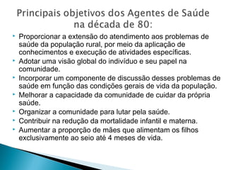  Proporcionar a extensão do atendimento aos problemas de
saúde da população rural, por meio da aplicação de
conhecimentos e execução de atividades específicas.
 Adotar uma visão global do indivíduo e seu papel na
comunidade.
 Incorporar um componente de discussão desses problemas de
saúde em função das condições gerais de vida da população.
 Melhorar a capacidade da comunidade de cuidar da própria
saúde.
 Organizar a comunidade para lutar pela saúde.
 Contribuir na redução da mortalidade infantil e materna.
 Aumentar a proporção de mães que alimentam os filhos
exclusivamente ao seio até 4 meses de vida.
 