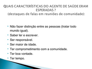  Não fazer distinção entre as pessoas (tratar todo
mundo igual).
 Saber ler e escrever.
 Ser responsável.
 Ser maior de idade.
 Ter comprometimento com a comunidade.
 Ter boa vontade.
 Ter tempo.
 