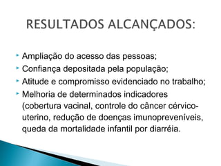  Ampliação do acesso das pessoas;
 Confiança depositada pela população;
 Atitude e compromisso evidenciado no trabalho;
 Melhoria de determinados indicadores
(cobertura vacinal, controle do câncer cérvico-
uterino, redução de doenças imunopreveníveis,
queda da mortalidade infantil por diarréia.
 
