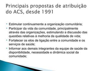 Estimular continuamente a organização comunitária;
 Participar da vida da comunidade, principalmente
através das organizações, estimulando a discussão das
questões relativas à melhoria da qualidade de vida;
 Fortalecer os elos de ligação entre a comunidade e os
serviços de saúde;
 Informar aos demais integrantes da equipe de saúde da
disponibilidade, necessidade e dinâmica social da
comunidade;
 