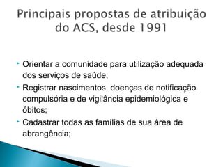  Orientar a comunidade para utilização adequada
dos serviços de saúde;
 Registrar nascimentos, doenças de notificação
compulsória e de vigilância epidemiológica e
óbitos;
 Cadastrar todas as famílias de sua área de
abrangência;
 