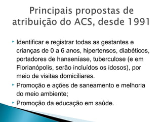  Identificar e registrar todas as gestantes e
crianças de 0 a 6 anos, hipertensos, diabéticos,
portadores de hanseníase, tuberculose (e em
Florianópolis, serão incluídos os idosos), por
meio de visitas domiciliares.
 Promoção e ações de saneamento e melhoria
do meio ambiente;
 Promoção da educação em saúde.
 