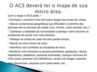 Com o mapa o ACS pode: •
Conhecer o caminho mais fácil para chegar aos locais de visitas;
 Marcar as barreiras geográficas que dificultam o caminho das
pessoas ate os serviços de saúde (rios, morros, mata cerrada, etc.); •
 Conhecer a realidade da comunidade e planejar como resolver os
problemas de saúde com mais eficácia;
 Planejar as visitas de cada dia sem perder tempo;
 Marcar as micro áreas de risco;
 Identificar com símbolos as situações de risco;
Identificar com símbolos os grupos prioritários: gestantes, idosos,
hipertensos, diabéticos, pessoas acamadas, crianças menores de
cinco anos, pessoas com deficiência, usuário de drogas, pessoas
com hanseníase, pessoas com tuberculose, etc.
 