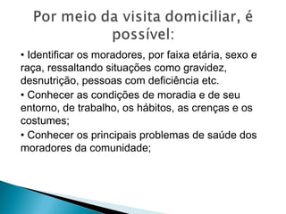 • Identificar os moradores, por faixa etária, sexo e
raça, ressaltando situações como gravidez,
desnutrição, pessoas com deficiência etc.
• Conhecer as condições de moradia e de seu
entorno, de trabalho, os hábitos, as crenças e os
costumes;
• Conhecer os principais problemas de saúde dos
moradores da comunidade;
 