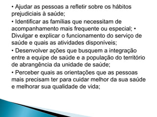 • Ajudar as pessoas a refletir sobre os hábitos
prejudiciais à saúde;
• Identificar as famílias que necessitam de
acompanhamento mais frequente ou especial; •
Divulgar e explicar o funcionamento do serviço de
saúde e quais as atividades disponíveis;
• Desenvolver ações que busquem a integração
entre a equipe de saúde e a população do território
de abrangência da unidade de saúde;
• Perceber quais as orientações que as pessoas
mais precisam ter para cuidar melhor da sua saúde
e melhorar sua qualidade de vida;
 