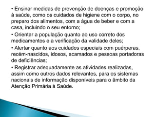 • Ensinar medidas de prevenção de doenças e promoção
à saúde, como os cuidados de higiene com o corpo, no
preparo dos alimentos, com a água de beber e com a
casa, incluindo o seu entorno;
• Orientar a população quanto ao uso correto dos
medicamentos e a verificação da validade deles;
• Alertar quanto aos cuidados especiais com puérperas,
recém-nascidos, idosos, acamados e pessoas portadoras
de deficiências;
• Registrar adequadamente as atividades realizadas,
assim como outros dados relevantes, para os sistemas
nacionais de informação disponíveis para o âmbito da
Atenção Primária à Saúde.
 