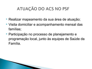  Realizar mapeamento da sua área de atuação;
 Visita domiciliar e acompanhamento mensal das
famílias;
 Participação no processo de planejamento e
programação local, junto às equipes de Saúde da
Família.
 