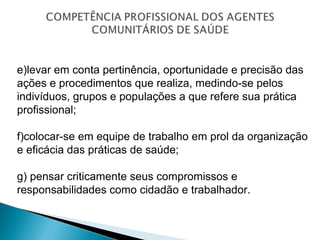 e)levar em conta pertinência, oportunidade e precisão das
ações e procedimentos que realiza, medindo-se pelos
indivíduos, grupos e populações a que refere sua prática
profissional;
f)colocar-se em equipe de trabalho em prol da organização
e eficácia das práticas de saúde;
g) pensar criticamente seus compromissos e
responsabilidades como cidadão e trabalhador.
 