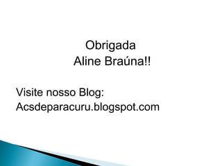 Obrigada
Aline Braúna!!
Visite nosso Blog:
Acsdeparacuru.blogspot.com
 